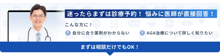 迷ったらまずは診療予約！ 悩みに医師が直接回答！ こんな方に！ 自分に合う薬剤がわからない AGA治療について詳しく知りたい まずは相談だけでもOK！