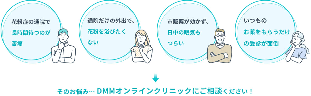 「花粉症の通院で長時間待つのが苦痛」「通院だけの外出で、花粉を浴びたくない」「市販薬が効かず、日中の眠気もつらい」「いつものお薬もらうだけの受診が面倒」そのお悩み...DMMオンラインクリニックにご相談ください!