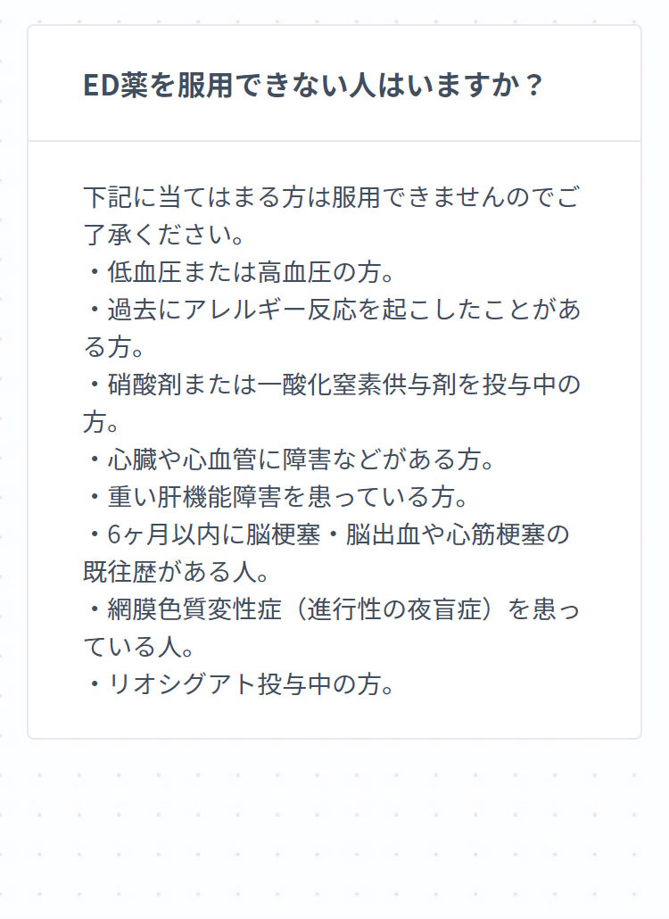 ED薬を服用できない人はいますか？ 下記に当てはまる方は服用できませんのでご了承ください。・低血圧または高血圧の方。・過去にアレルギー反応を起こしたことがある方。・硝酸剤または一酸化窒素供与剤を投与中の方。・心臓や心血管に障害などがある方。・重い肝機能障害を患っている方。・6ヶ月以内に脳梗塞・脳出血や心筋梗塞の既往歴がある人。・網膜色質変性症（進行性の夜盲症）を患っている人。・リオシグアト投与中の方。