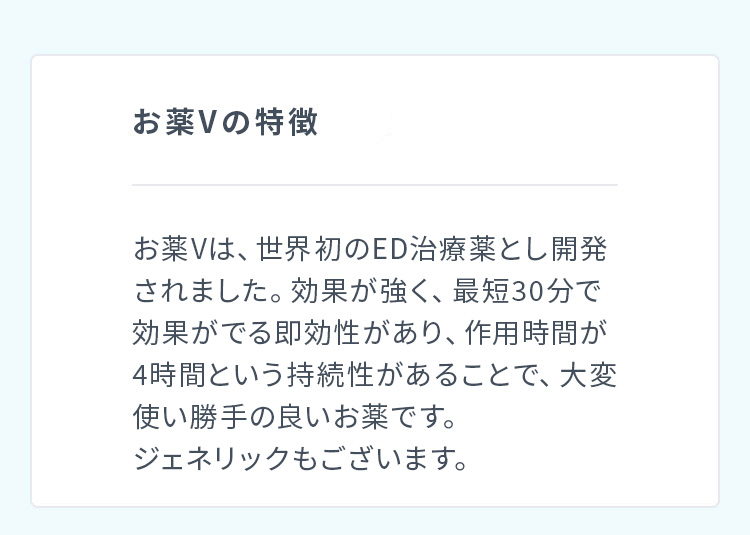 お薬Ｖの特徴 お薬Ｖは、世界初のED治療薬とし開発されました。効果が強く、最短30分で効果がでる即効性があり、作用時間が4時間という持続性があることで、大変使い勝手の良いお薬です。ジェネリックもございます。