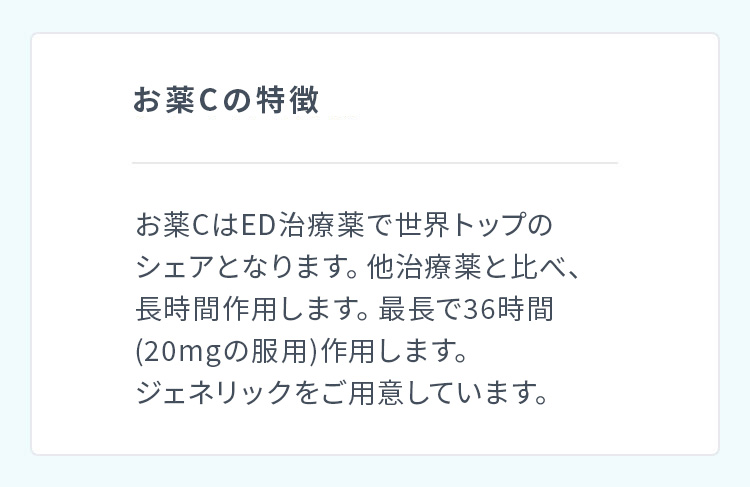 お薬Ｃの特徴 お薬ＣはED治療薬で世界トップのシェアとなります。他治療薬と比べ、長時間作用します。最長で36時間(20mgの服用)作用します。ジェネリックをご用意しています。