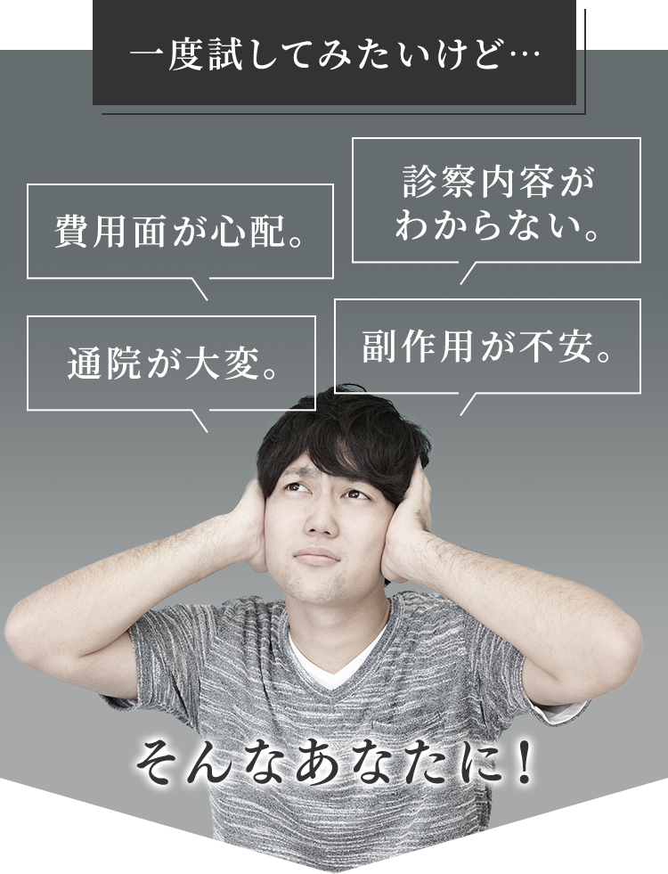 一度試してみたいけど・・・ 費用面が心配。 診察内容がわからない。 通院が大変 副作用が不安。そんなあなたに！