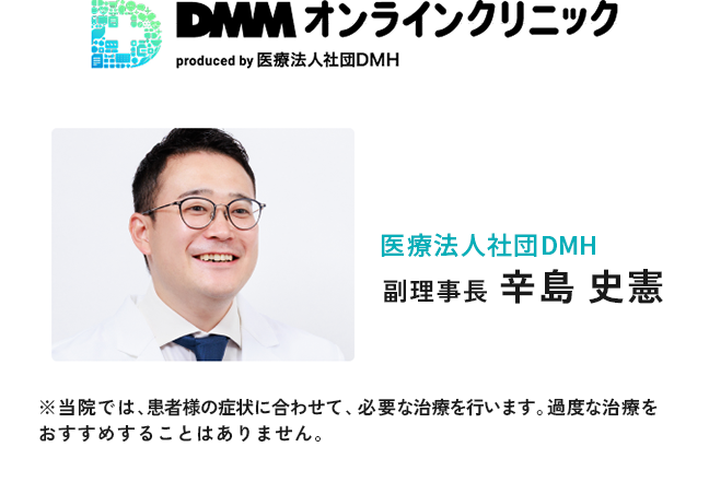 DMMオンラインクリニック 医療法人社団DMH DMH新橋クリニック 院長 辛島 史憲 ※当院では、患者様の症状に合わせて、必要な治療を行います。過度な治療をおすすめすることはありません。