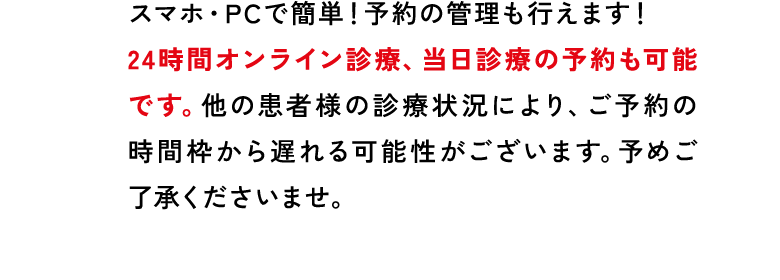スマホ・PCで簡単!予約の管理も行えます!24時間オンライン診療、当日診療の予約も可能です。他の患者様の診療状況により、ご予約の時間枠から遅れる可能性がございます。予めご了承くださいませ。