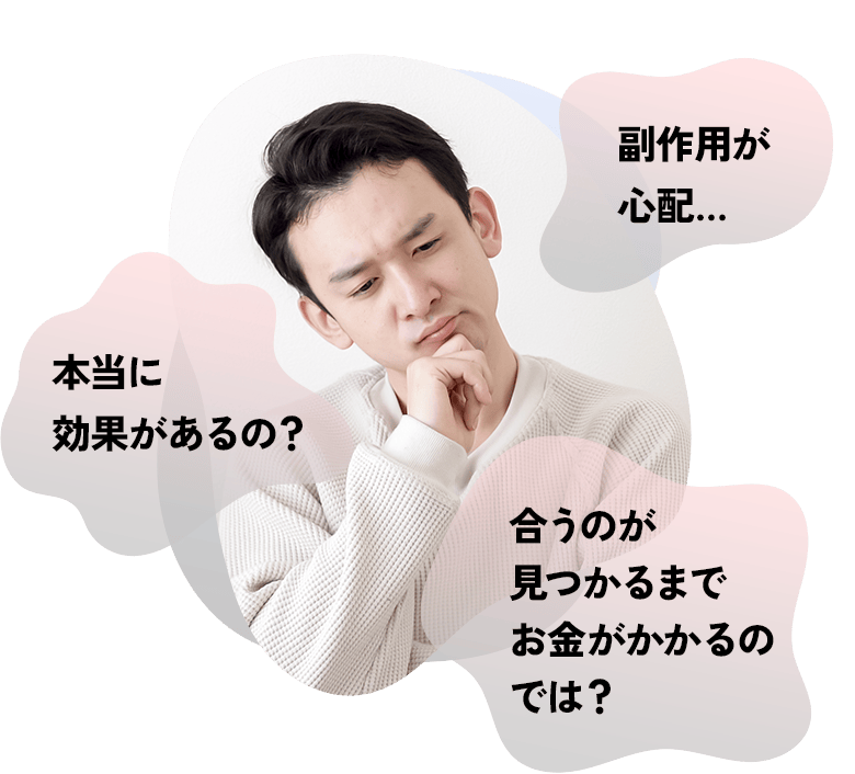 副作用が心配…本当に効果があるの？合うのが見つかるまでお金がかかるのでは？