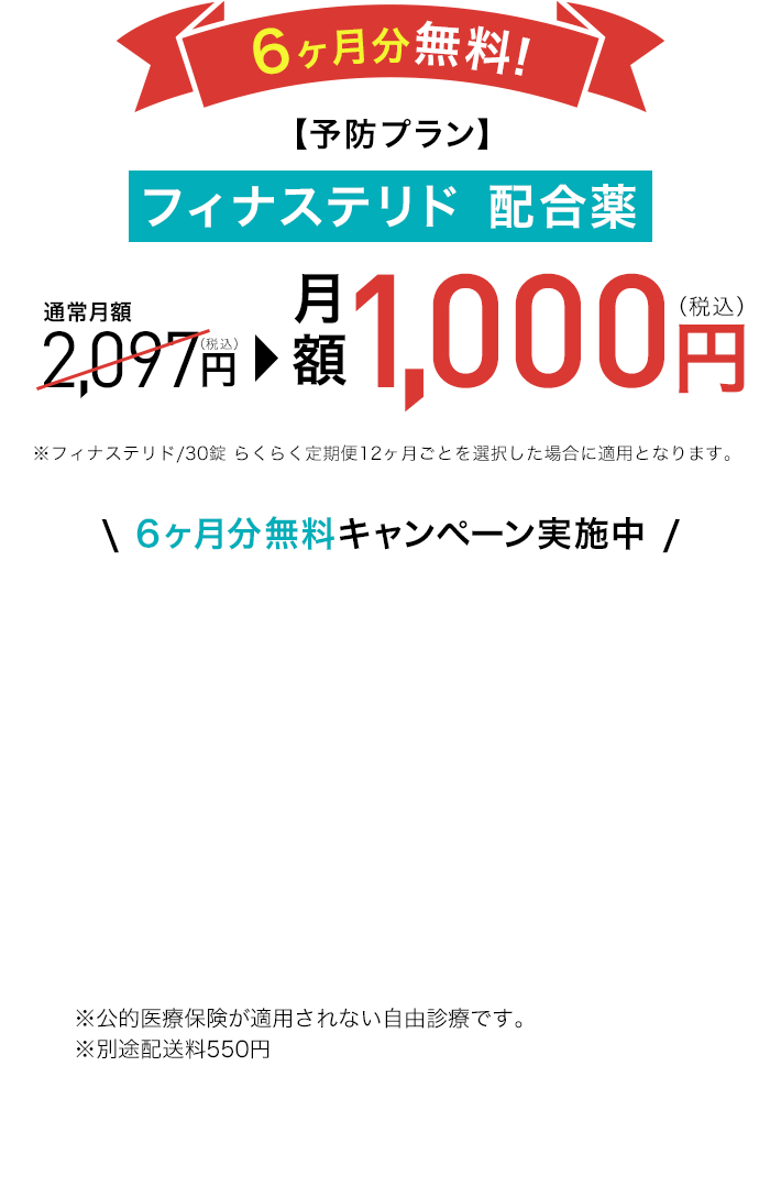 6ヶ月分無料!【予防プラン】フィナステリド 配合薬 通常月額2,097円が月額1,000円※フィナステリド/30錠 らくらく定期便12ヶ月ごとを選択した場合に適用となります。\ 6ヶ月分無料キャンペーン実施中 / ※公的医療保険が適用されない自由診療です。
					※別途配送料550円 ※1 DMMオンラインクリニックはオンライン診療のプラットフォームです。診療は提携先医療機関が行っています。