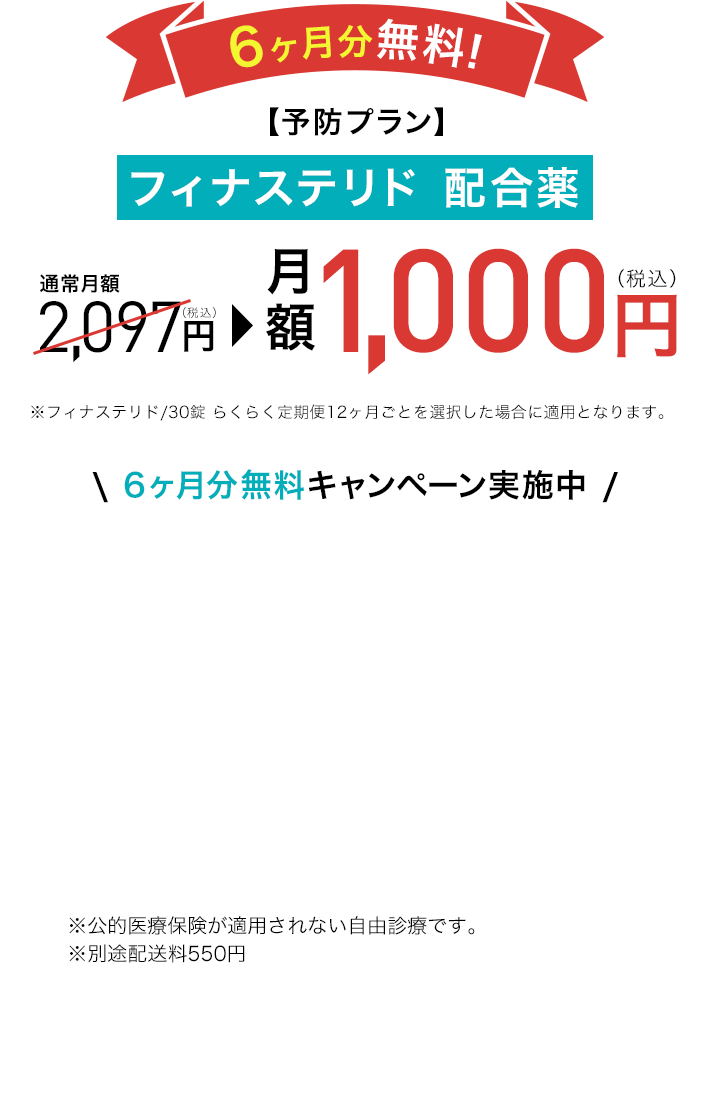 6ヶ月分無料!【予防プラン】フィナステリド 配合薬 通常月額2,097円(税込)が月額1,000円(税込)※フィナステリド/30錠 らくらく定期便12ヶ月ごとを選択した場合に適用となります。\ 6ヶ月分無料キャンペーン実施中 / ※公的医療保険が適用されない自由診療です。※別途配送料550円 ※1 DMMオンラインクリニックはオンライン診療のプラットフォームです。診療は提携先医療機関が行っています。