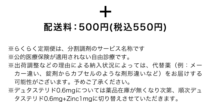 ＋配送料：500円(税込550円) ※らくらく定期便は、分割調剤のサービス名称です ※公的医療保険が適用されない自由診療です。※出荷調整などの理由による納入状況によっては、代替薬（例：メーカー違い、錠剤からカプセルのような剤形違いなど）をお届けする可能性がございます。予めご了承ください。※デュタステリド0.6mgについては薬品在庫が無くなり次第、順次デュタステリド0.6mg+Zinc1mgに切り替えさせていただきます。