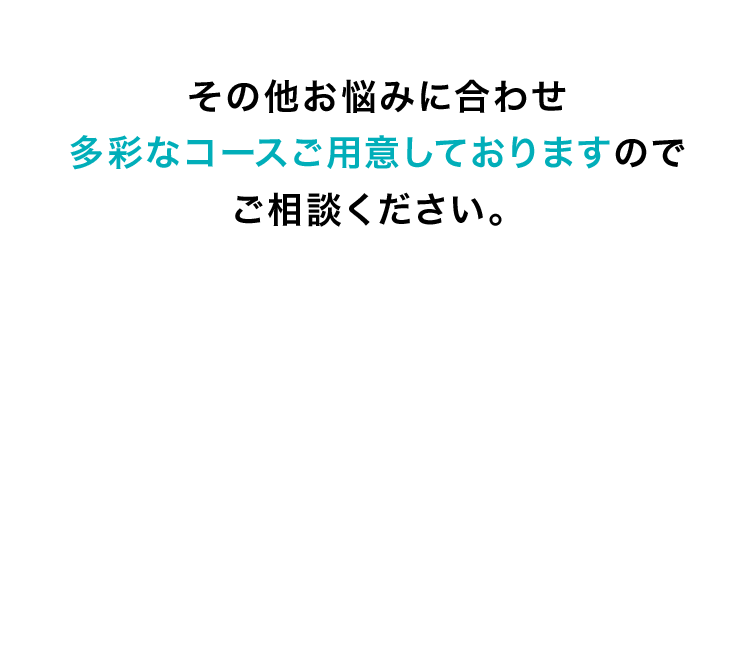 その他お悩みに合わせ多彩なコースご用意しておりますのでご相談ください。