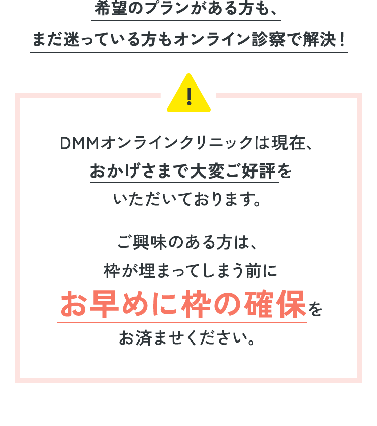 希望のプランがある方も、 まだ迷っている方もオンライン診察で解決！DMMオンラインクリニックは現在、おかげさまで大変ご好評をいただいております。ご興味のある方は、枠が埋まってしまう前にお早めに枠の確保をお済ませください。