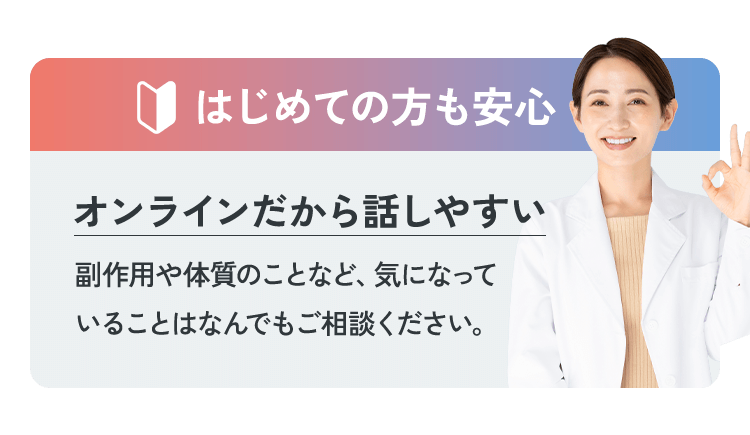 はじめての方も安心 オンラインだから話しやすい 副作用や体質のことなど、気になっていることはなんでもご相談ください。