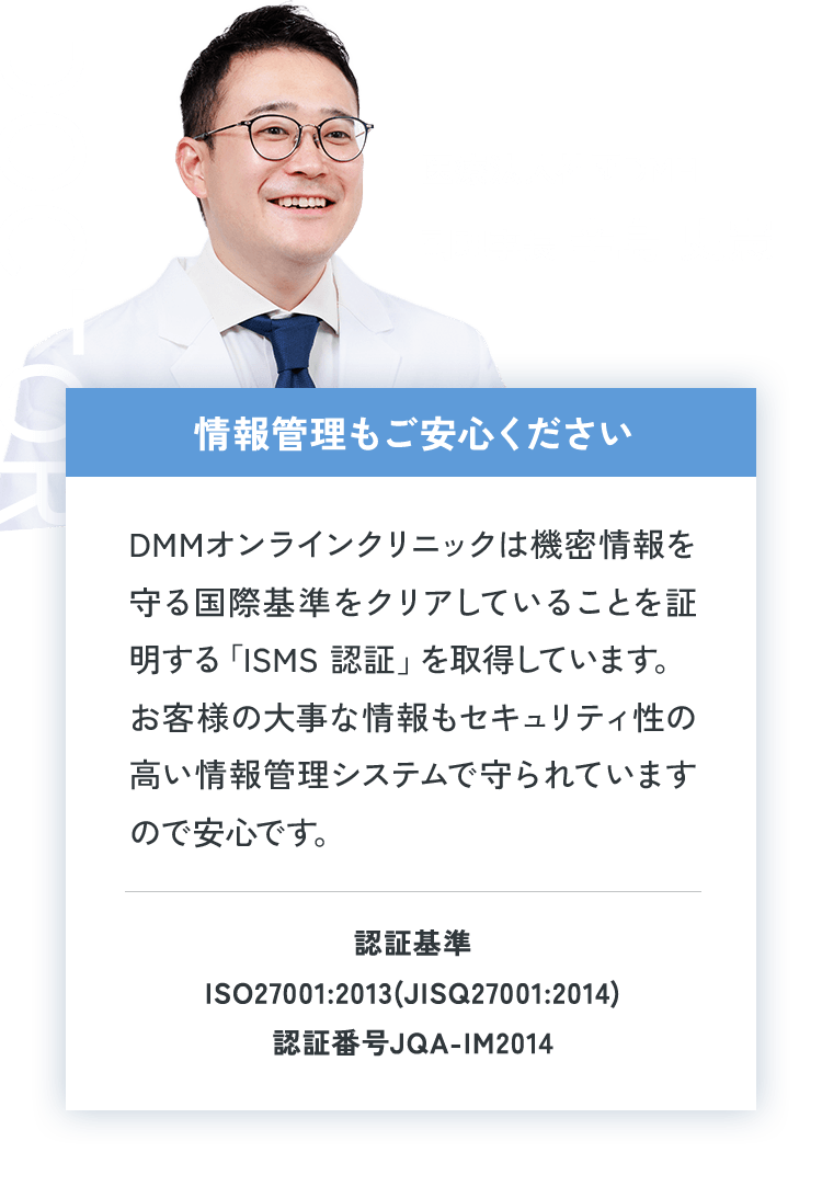 Doctor医療法人社団DMH 副理事長 辛島 史憲 情報管理もご安心ください DMMオンラインクリニックは機密情報を守る国際基準をクリアしていることを証明する「ISMS認証」を取得しています。お客様の大事な情報もセキュリティ性の高い情報管理システムで守られていますので安心です。認証基準ISO27001:2013(JISQ27001:2014) 認証番号JQA-IM2014