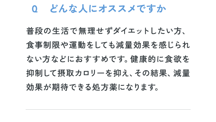 Q1：どんな人にオススメですか？普段の生活で無理せずダイエットしたい方、食事制限や運動をしても減量効果を感じられない方などにおすすめです。健康的に食欲を抑制して摂取カロリーを抑え、その結果、減量効果が期待できる処方薬になります。