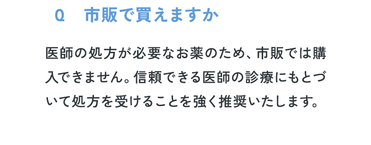 Q2：市販で買えますか？医師の処方が必要なお薬のため、市販では購入できません。信頼できる医師の診療にもとづいて処方を受けることを強く推奨いたします。