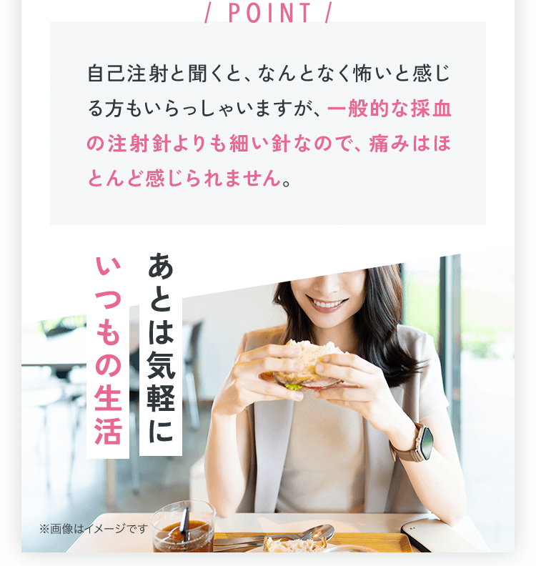 POINT 自己注射と聞くと、なんとなく怖いと感じる方もいらっしゃいますが、一般的な採血の注射針よりも細い針なので痛みはほとんど感じられません。