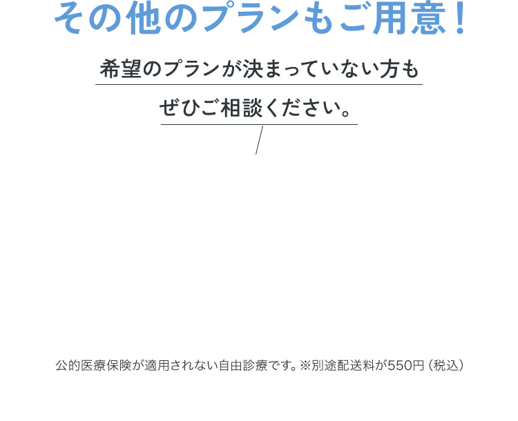 その他のプランもご用意！希望のプランが決まってない方もぜひご相談ください。公的医療保険が適用されない自由診療です。※別途配送料が550円（税込）