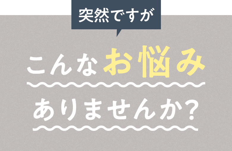 突然ですが こんなお悩みありませんか?