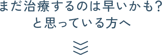 まだ治療するのは早いかも？と思っている方へ