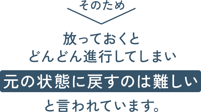そのため、放っておくとどんどん進行してしまい、元の状態に戻すのは難しいと言われています。