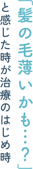「髪の毛薄いかも…？」と感じた時が治療のはじめ時