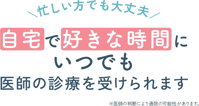忙しい方でも大丈夫！自宅で好きな時間に、いつでも医師の診療を受けられます※医師の判断により通除の可能性があります。