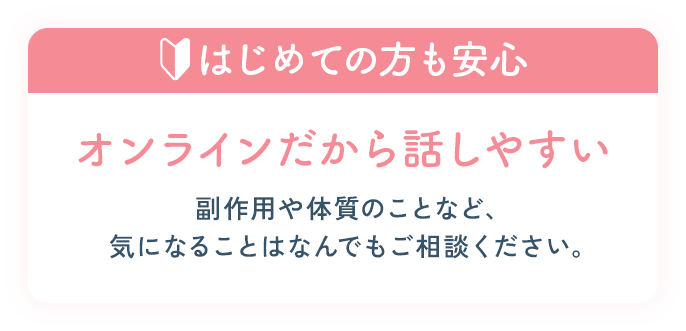 はじめての方も安心。オンラインだから話しやすい副作用や体質のことなど、気になることはなんでもご相談ください。