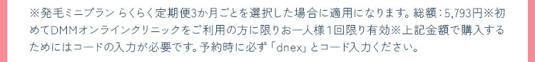 ※発毛ミニプラン らくらく定期便3か月ごとを選択した場合に適用になります。総額：5,793円※初めてDMMオンラインクリニックをご利用の方に限りお一人様1回限り有効※上記金額で購入するためにはコードの入力が必要です。予約時に必ず「dnex」とコード入力ください。