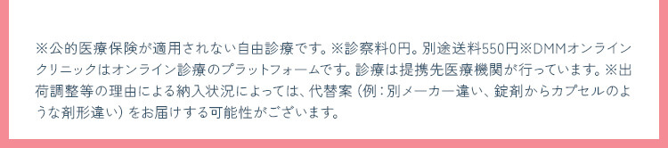 ※公的医療保険が適用されない自由診療です。※診察料0円。別途送料550円※DMMオンラインクリニックはオンライン診療のプラットフォームです。診療は提携先医療機関が行っています。※出荷調整等の理由による納入状況によっては、代替案（例：別メーカー違い、錠剤からカプセルのような剤形違い）をお届けする可能性がございます。