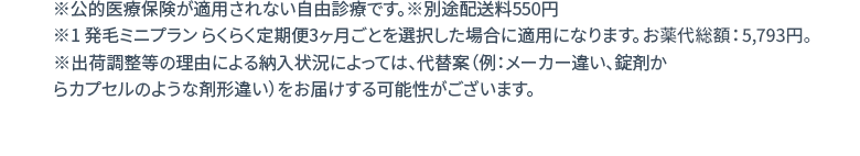 ※公的医療保険が適用されない自由診療です。※別途配送料550円 ※1 発毛ミニプラン らくらく定期便3ヶ月ごとを選択した場合に適用になります。