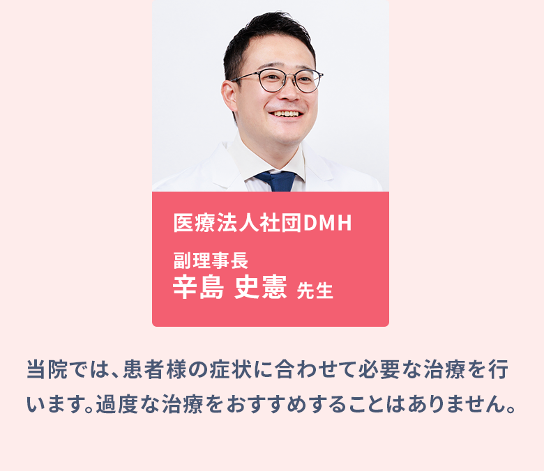 医療法人社団DMH DMH新橋クリニック院長:辛島 史憲、医療法人社団DMH DMH大阪クリニック院長:真壁 聖/当院では、患者様の症状に合わせて必要な治療を行います。過度な治療をおすすめすることはありません。