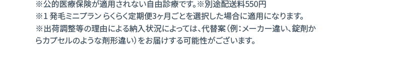 ※公的医療保険が適用されない自由診療です。※別途配送料550円 ※1 発毛ミニプラン らくらく定期便3ヶ月ごとを選択した場合に適用になります。