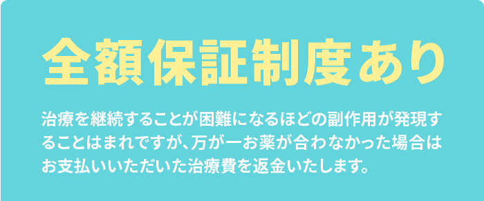 全額保証制度あり 治療を継続することが困難になるほどの副作用が発現することはまれですが、万が一お薬が合わなかった場合はお支払いいただいた治療費を返金いたします。