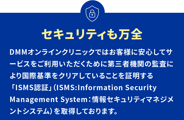 セキュリティも万全 DMMオンラインクリニックではお客様に安心してサービスをご利用いただくために第三者機関の監査により国際基準をクリアしていることを証明する 「ISMS認証」（ISMS:Information Security Management System：情報セキュリティマネジメントシステム）を取得しております。