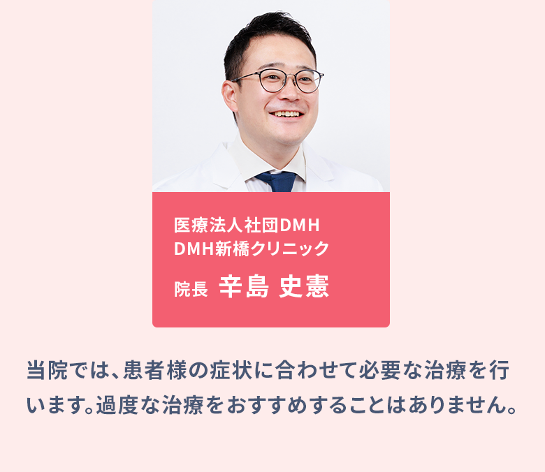 医療法人社団DMH DMH新橋クリニック院長：辛島 史憲、医療法人社団DMH DMH大阪クリニック院長：真壁 聖／当院では、患者様の症状に合わせて必要な治療を行います。過度な治療をおすすめすることはありません。