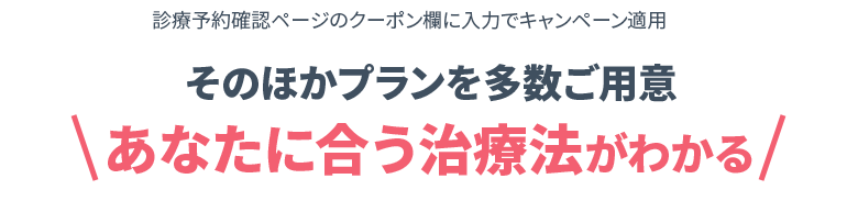 診療予約確認ページのクーポン欄に入力でキャンペーン適用 そのほかプランを多数ご用意 あなたに合う治療法がわかる