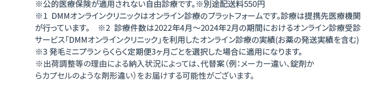 ※公的医療保険が適用されない自由診療です。※別途配送料550円 ※1 DMMオンラインクリニックはオンライン診療のプラットフォームです。診療は提携先医療機関が行っています。 ※2 診療件数は2022年4月〜2024年2月の期間におけるオンライン診療受診サービス「DMMオンラインクリニック」を利用したオンライン診療の実績（お薬の発送実績を含む） ※3 発毛ミニプラン らくらく定期便3ヶ月ごとを選択した場合に適用になります。