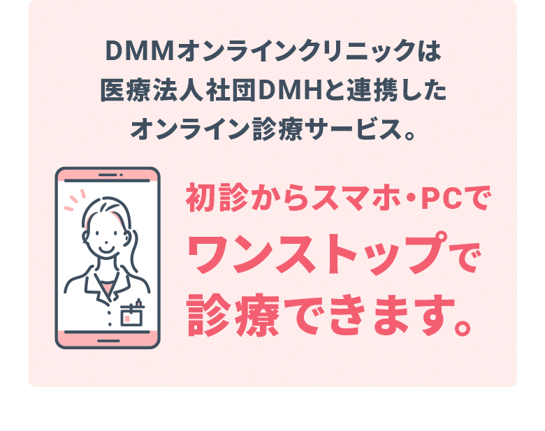 DMMオンラインクリニックは医療法人社団DMHと連携したオンライン診療サービス。初診からスマホ・PCで ワンストップで診療できます。