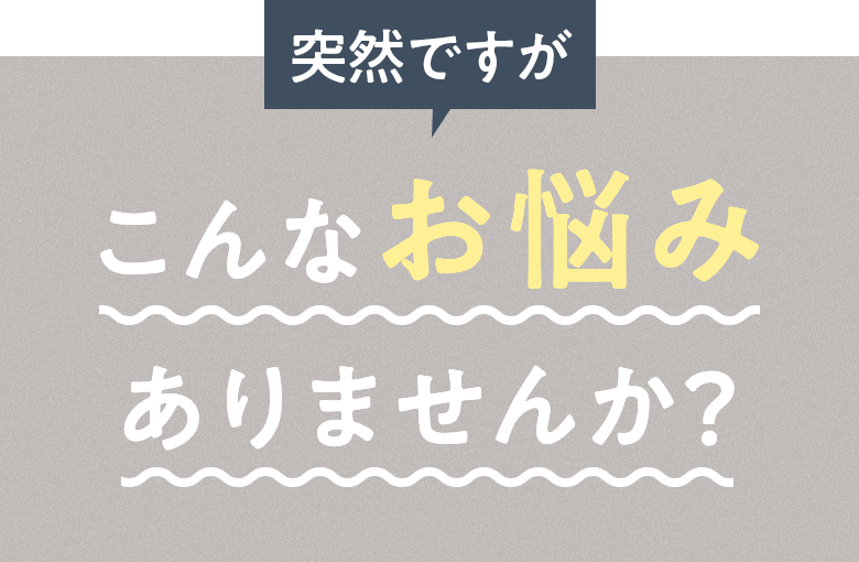 突然ですが こんなお悩みありませんか？