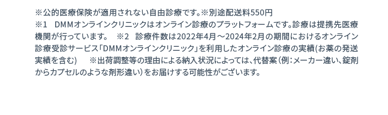 ※公的医療保険が適用されない自由診療です。※別途配送料550円 ※1 DMMオンラインクリニックはオンライン診療のプラットフォームです。診療は提携先医療機関が行っています。 ※2 診療件数は2022年4月〜2024年2月の期間におけるオンライン診療受診サービス「DMMオンラインクリニック」を利用したオンライン診療の実績(お薬の発送実績を含む)