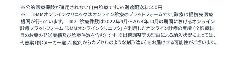 ※公的医療保険が適用されない自由診療です。※別途配送料550円 ※1 DMMオンラインクリニックはオンライン診療のプラットフォームです。診療は提携先医療機関が行っています。 ※2 診療件数は2022年4月〜2024年2月の期間におけるオンライン診療受診サービス「DMMオンラインクリニック」を利用したオンライン診療の実績(お薬の発送実績を含む)