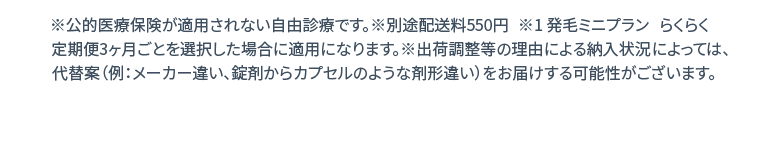 ※公的医療保険が適用されない自由診療です。※別途配送料550円 ※1 発毛ミニプラン らくらく定期便3ヶ月ごとを選択した場合に適用になります。