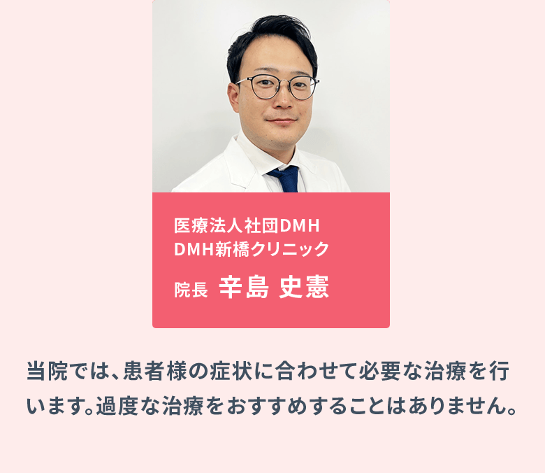 医療法人社団DMH DMH新橋クリニック院長：辛島 史憲、医療法人社団DMH DMH大阪クリニック院長：真壁 聖／当院では、患者様の症状に合わせて必要な治療を行います。過度な治療をおすすめすることはありません。