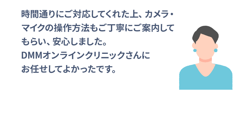 時間通りにご対応してくれた上、カメラ・マイクの操作方法もご丁寧にご案内してもらい、安心しました。DMMオンラインクリニックさんにお任せしてよかったです。