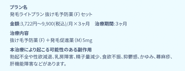 プラン名 国内製フィナステリド+ミノキ5mg発毛ベーシックプラン 金額:7,746円〜13,200円(税込)/月 年齢:40代後半 治療期間:6ヶ月 治療内容 国内製フィナステリド錠1mg、ミノキシジルタブレット5mg、L-リジン 本治療により起こる可能性のある副作用 勃起不全や性欲減退、乳房障害、精子量減少、食欲不振、抑鬱感、かゆみ、蕁麻疹、肝機能障害などがあります。