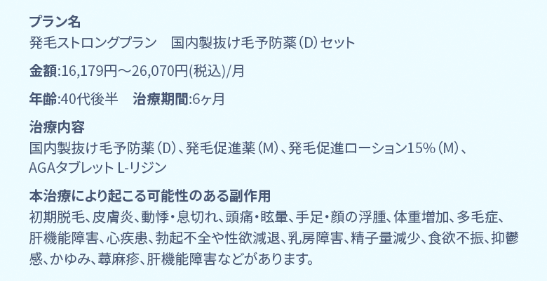 プラン名 国内製デュタステリド+ミノキ5mg発毛集中プラン 金額:16,179円〜26,070円(税込)/月 年齢:40代後半 治療期間:6ヶ月 治療内容 国内製デュタステリド錠0.5mg、ミノキシジルタブレット5mg、フォリックス15%、L-リジン 本治療により起こる可能性のある副作用 初期脱毛、皮膚炎、動悸・息切れ、頭痛・眩暈、手足・顔の浮腫、体重増加、多毛症、肝機能障害、心疾患、勃起不全や性欲減退、乳房障害、精子量減少、食欲不振、抑鬱感、かゆみ、蕁麻疹、肝機能障害などがあります。