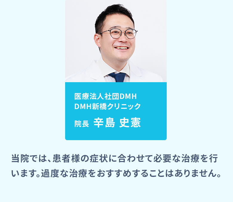 医療法人社団DMH DMH新橋クリニック院長:辛島 史憲、医療法人社団DMH DMH大阪クリニック院長:真壁 聖/当院では、患者様の症状に合わせて必要な治療を行います。過度な治療をおすすめすることはありません。