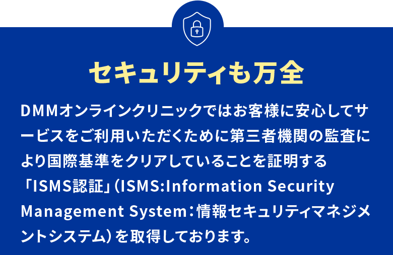 セキュリティも万全 DMMオンラインクリニックではお客様に安心してサービスをご利用いただくために第三者機関の監査により国際基準をクリアしていることを証明する 「ISMS認証」(ISMS:Information Security Management System:情報セキュリティマネジメントシステム)を取得しております。