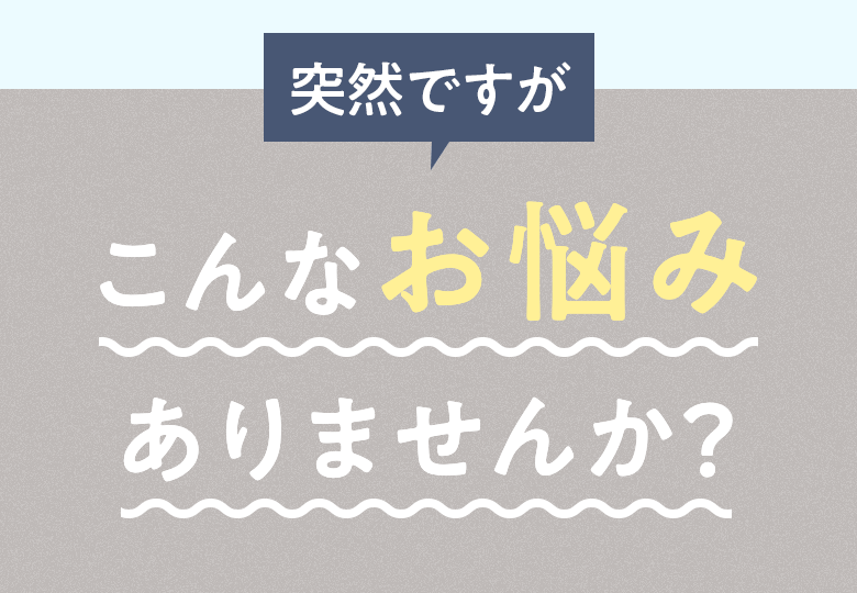 突然ですが こんなお悩みありませんか？