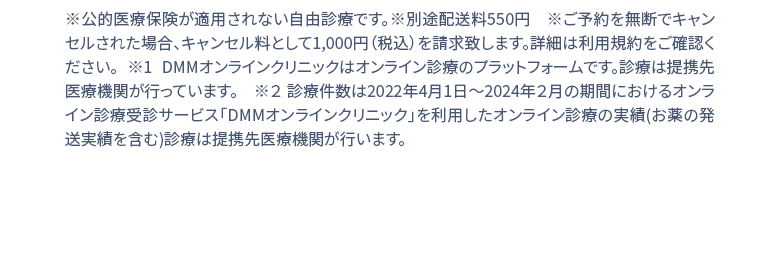 ※公的医療保険が適用されない自由診療です。※別途配送料550円 ※1 DMMオンラインクリニックはオンライン診療のプラットフォームです。診療は提携先医療機関が行っています。 ※２ 診療件数は2022年4月1日〜2024年２月の期間におけるオンライン診療受診サービス「DMMオンラインクリニック」を利用したオンライン診療の実績(お薬の発送実績を含む)診療は提携先医療機関が行います。