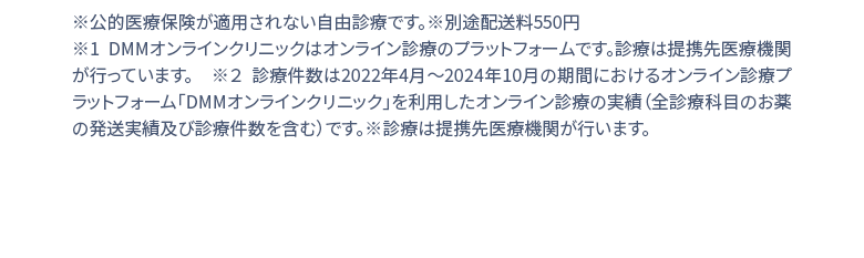 ※公的医療保険が適用されない自由診療です。※別途配送料550円 ※1 DMMオンラインクリニックはオンライン診療のプラットフォームです。診療は提携先医療機関が行っています。 ※２ 診療件数は2022年4月1日〜2024年２月の期間におけるオンライン診療受診サービス「DMMオンラインクリニック」を利用したオンライン診療の実績(お薬の発送実績を含む)診療は提携先医療機関が行います。